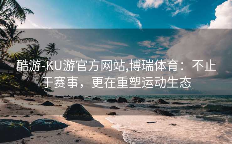 酷游-KU游官方网站,博瑞体育：不止于赛事，更在重塑运动生态