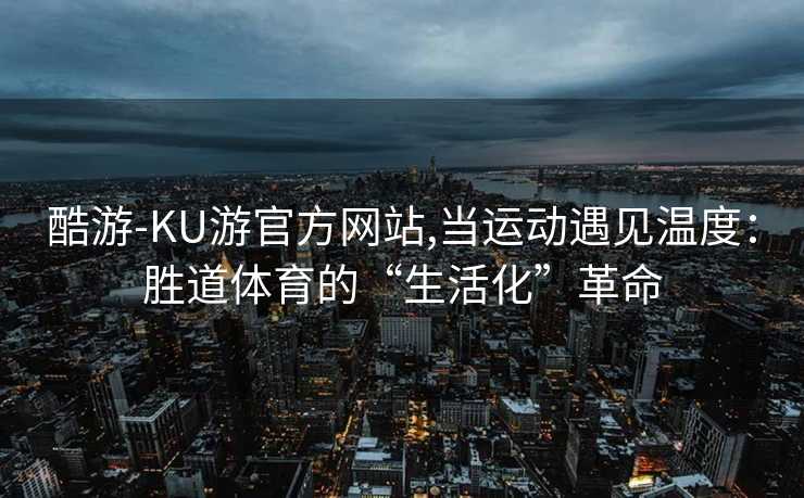 酷游-KU游官方网站,当运动遇见温度:胜道体育的“生活化”革命