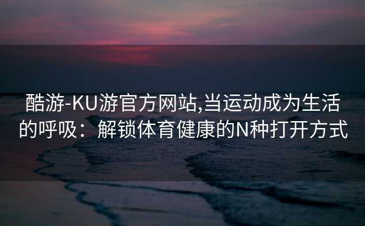 酷游-KU游官方网站,当运动成为生活的呼吸：解锁体育健康的N种打开方式