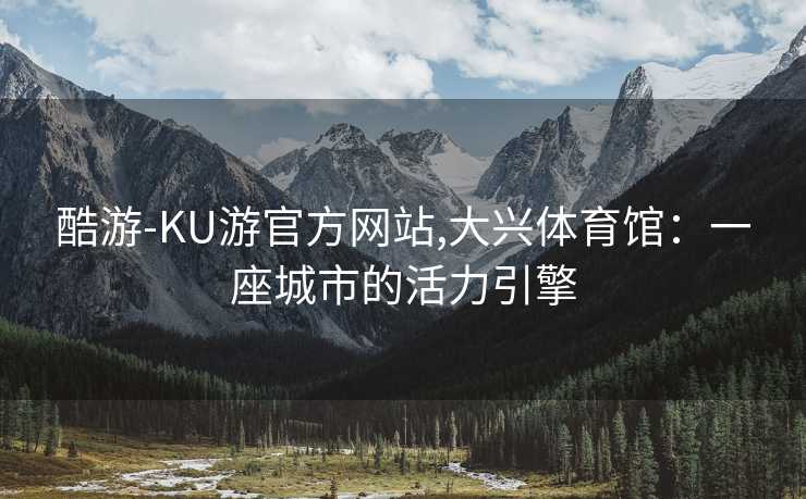 酷游-KU游官方网站,大兴体育馆：一座城市的活力引擎