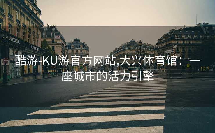 酷游-KU游官方网站,大兴体育馆:一座城市的活力引擎