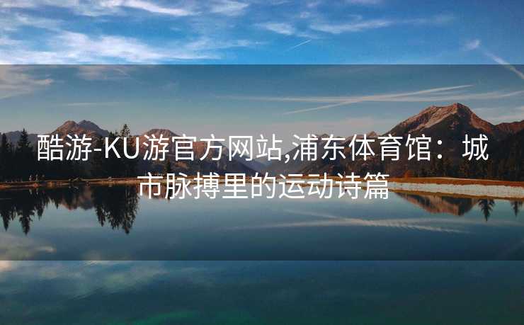 酷游-KU游官方网站,浦东体育馆：城市脉搏里的运动诗篇