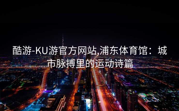 酷游-KU游官方网站,浦东体育馆:城市脉搏里的运动诗篇