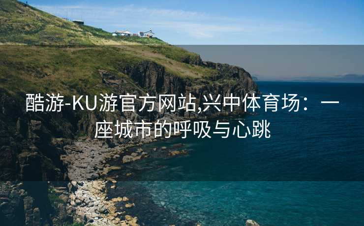 酷游-KU游官方网站,兴中体育场：一座城市的呼吸与心跳