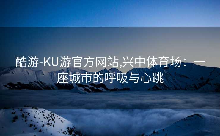 酷游-KU游官方网站,兴中体育场:一座城市的呼吸与心跳