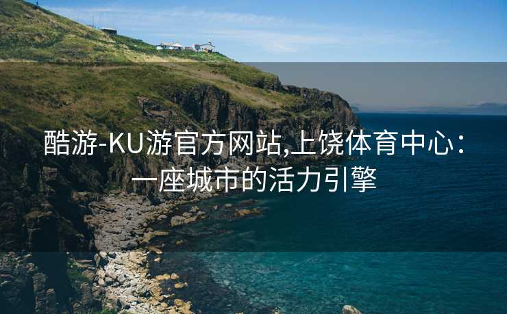 酷游-KU游官方网站,上饶体育中心:一座城市的活力引擎