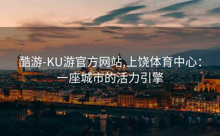 酷游-KU游官方网站,上饶体育中心：一座城市的活力引擎