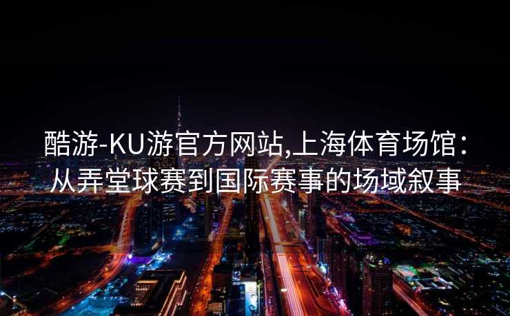 酷游-KU游官方网站,上海体育场馆：从弄堂球赛到国际赛事的场域叙事