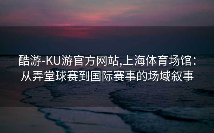 酷游-KU游官方网站,上海体育场馆:从弄堂球赛到国际赛事的场域叙事
