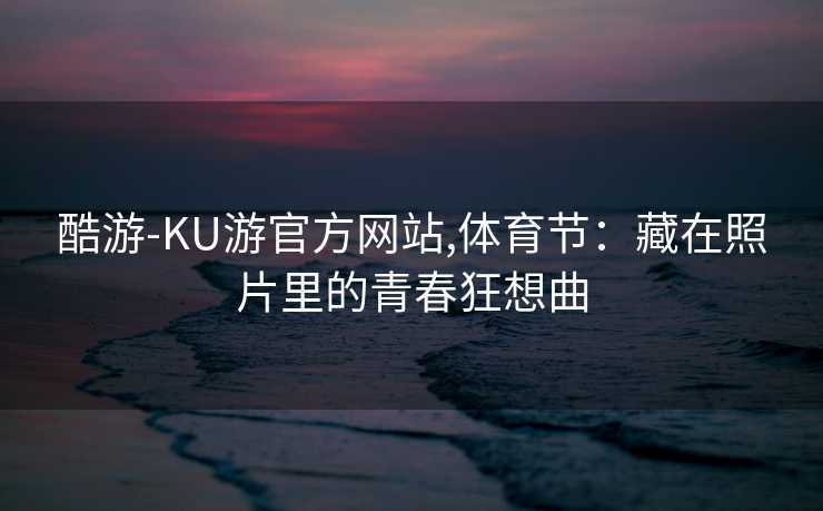 酷游-KU游官方网站,体育节:藏在照片里的青春狂想曲