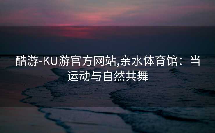 酷游-KU游官方网站,亲水体育馆：当运动与自然共舞