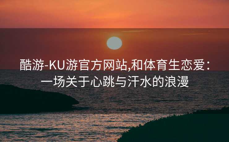 酷游-KU游官方网站,和体育生恋爱：一场关于心跳与汗水的浪漫