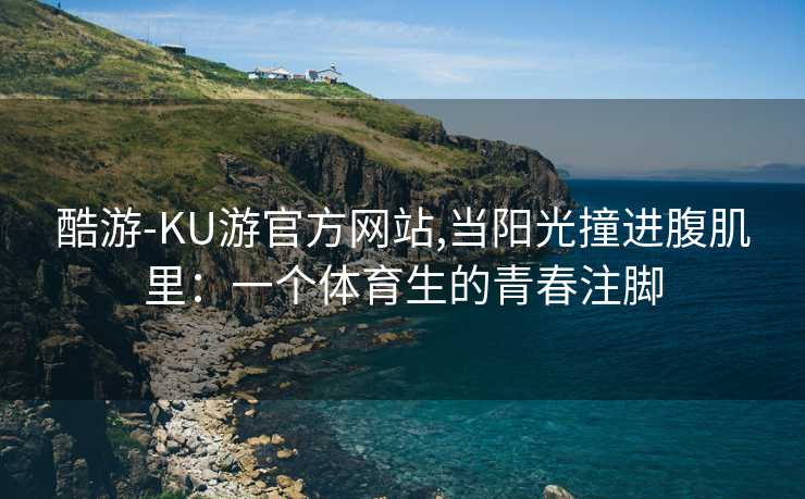 酷游-KU游官方网站,当阳光撞进腹肌里：一个体育生的青春注脚