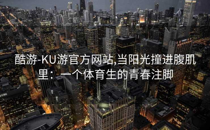 酷游-KU游官方网站,当阳光撞进腹肌里:一个体育生的青春注脚