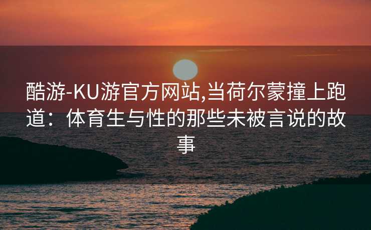 酷游-KU游官方网站,当荷尔蒙撞上跑道：体育生与性的那些未被言说的故事