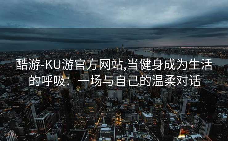 酷游-KU游官方网站,当健身成为生活的呼吸：一场与自己的温柔对话