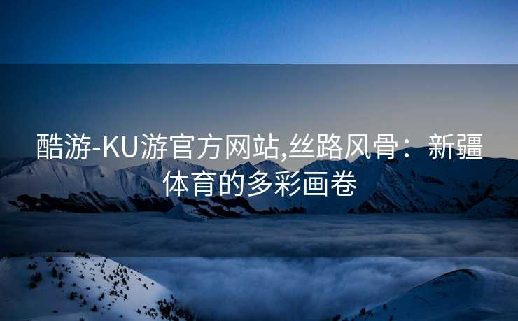 酷游-KU游官方网站,丝路风骨：新疆体育的多彩画卷