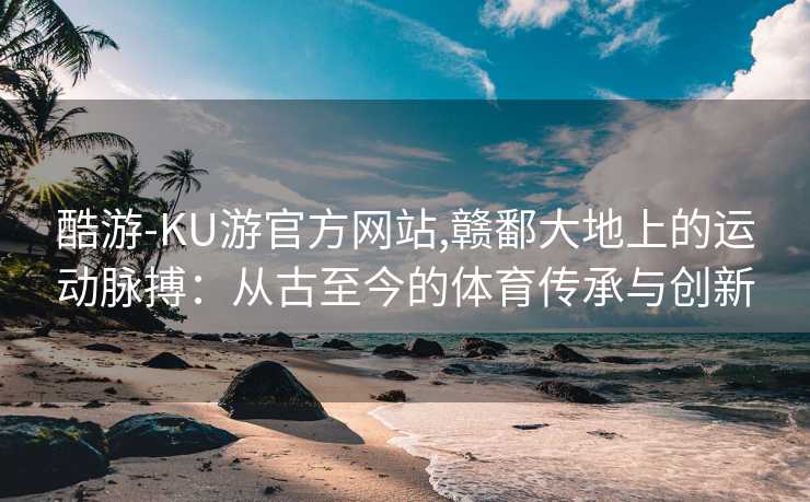 酷游-KU游官方网站,赣鄱大地上的运动脉搏：从古至今的体育传承与创新
