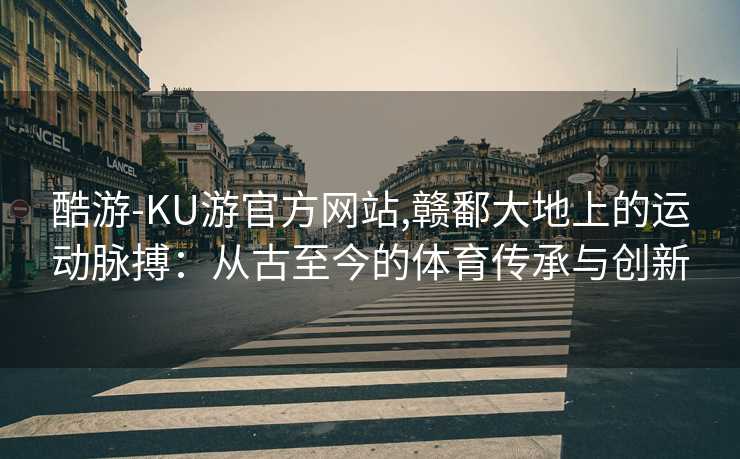 酷游-KU游官方网站,赣鄱大地上的运动脉搏：从古至今的体育传承与创新