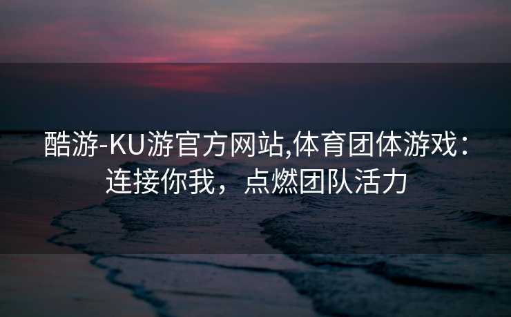 酷游-KU游官方网站,体育团体游戏：连接你我，点燃团队活力