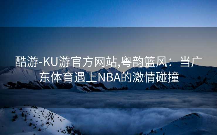酷游-KU游官方网站,粤韵篮风：当广东体育遇上NBA的激情碰撞