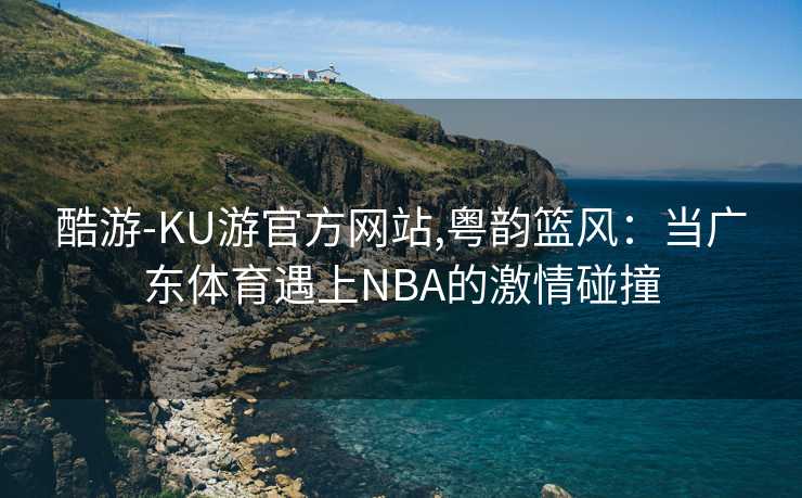 酷游-KU游官方网站,粤韵篮风:当广东体育遇上NBA的激情碰撞