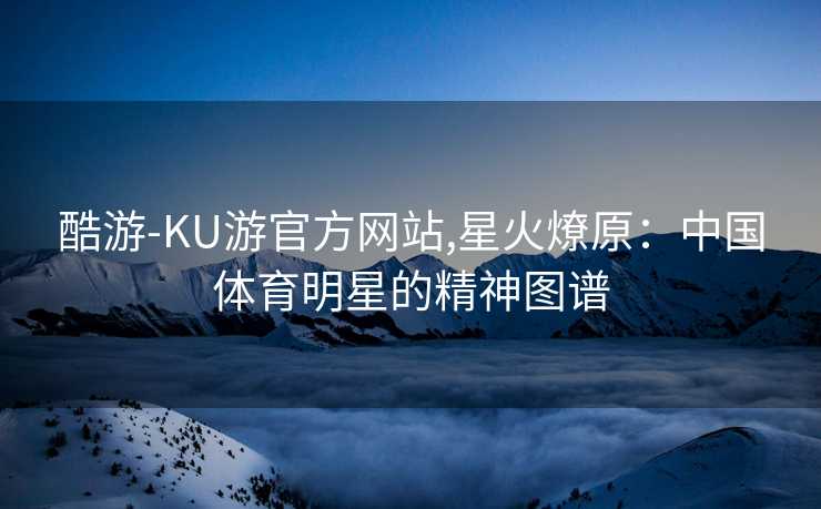 酷游-KU游官方网站,星火燎原：中国体育明星的精神图谱
