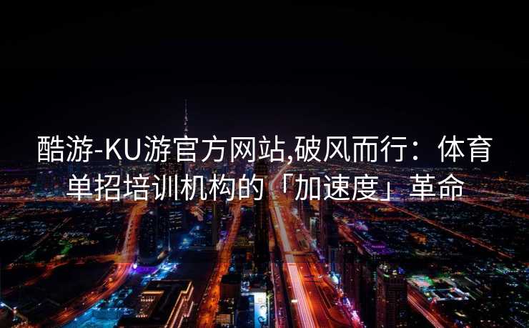 酷游-KU游官方网站,破风而行：体育单招培训机构的「加速度」革命