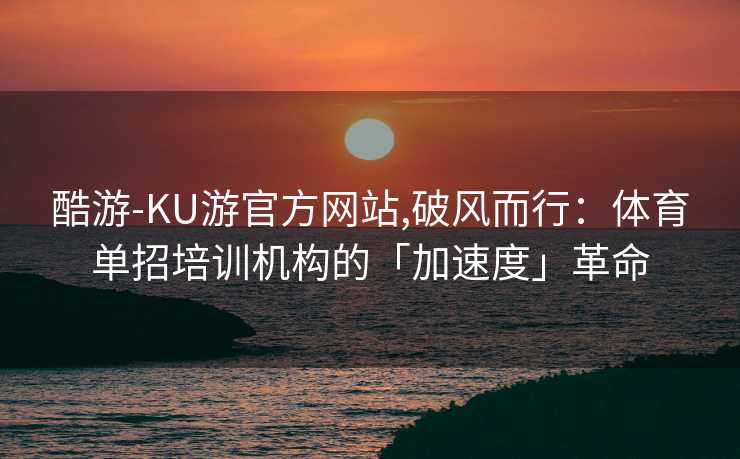 酷游-KU游官方网站,破风而行：体育单招培训机构的「加速度」革命