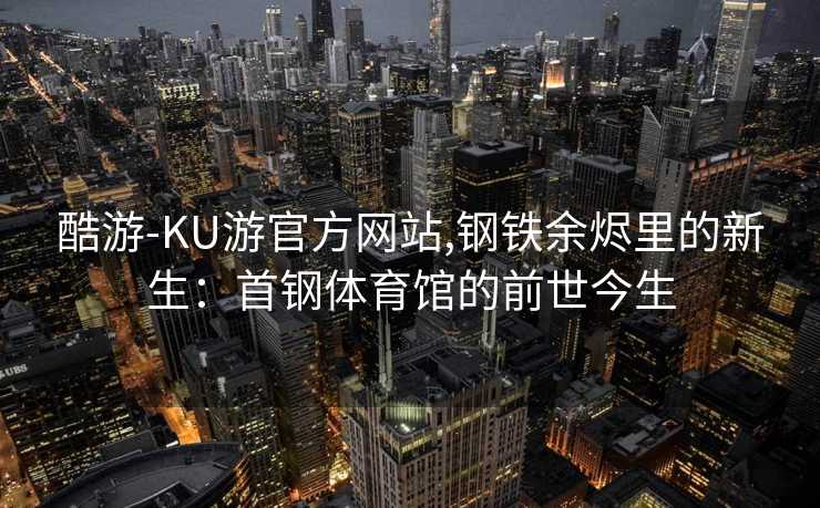 酷游-KU游官方网站,钢铁余烬里的新生：首钢体育馆的前世今生