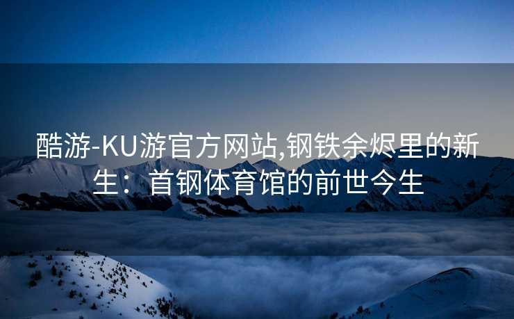 酷游-KU游官方网站,钢铁余烬里的新生：首钢体育馆的前世今生