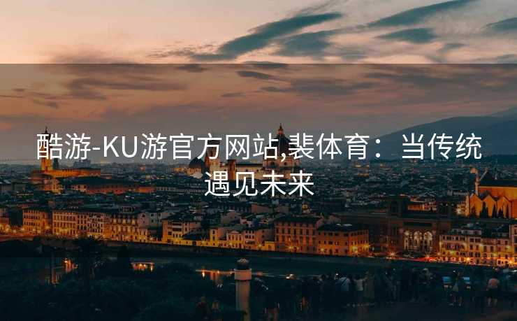 酷游-KU游官方网站,裴体育：当传统遇见未来