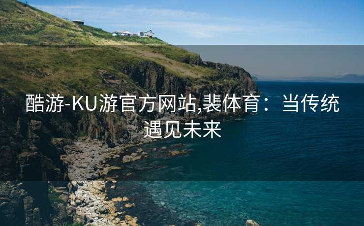 酷游-KU游官方网站,裴体育：当传统遇见未来