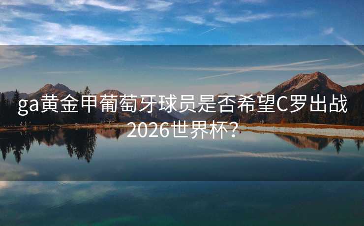 ga黄金甲葡萄牙球员是否希望C罗出战2026世界杯? ga黄金甲葡萄牙球员是否希望C罗出战2026世界杯?