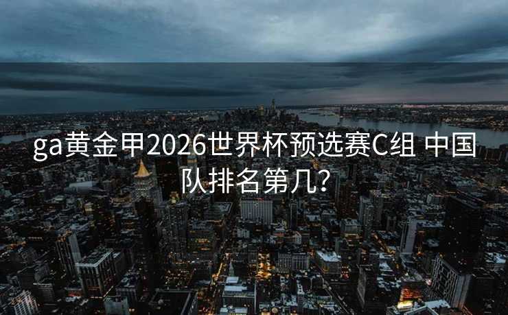 ga黄金甲2026世界杯预选赛C组 中国队排名第几? ga黄金甲2026世界杯预选赛C组 中国队排名第几?