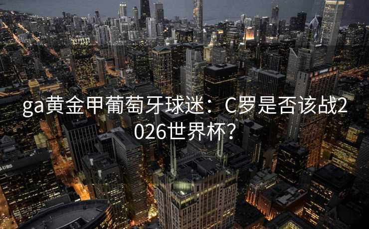 ga黄金甲葡萄牙球迷:C罗是否该战2026世界杯? ga黄金甲葡萄牙球迷:C罗是否该战2026世界杯?