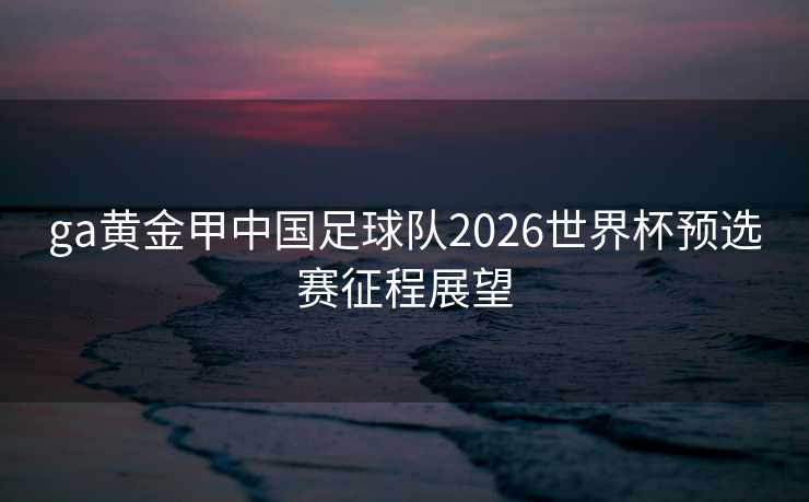 ga黄金甲中国足球队2026世界杯预选赛征程展望