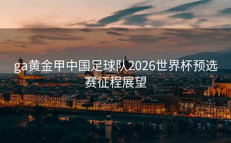 ga黄金甲中国足球队2026世界杯预选赛征程展望