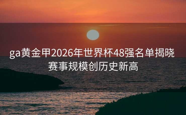 ga黄金甲2026年世界杯48强名单揭晓 赛事规模创历史新高 ga黄金甲2026年世界杯48强名单揭晓 赛事规模创历史新高