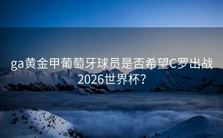 ga黄金甲葡萄牙球员是否希望C罗出战2026世界杯? ga黄金甲葡萄牙球员是否希望C罗出战2026世界杯?