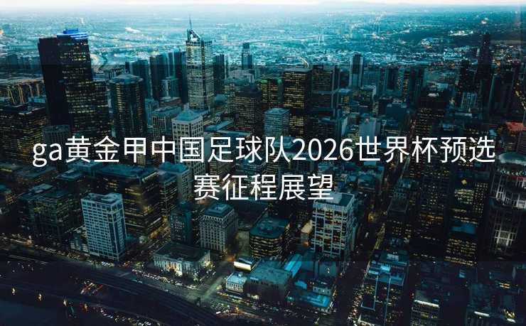 ga黄金甲中国足球队2026世界杯预选赛征程展望