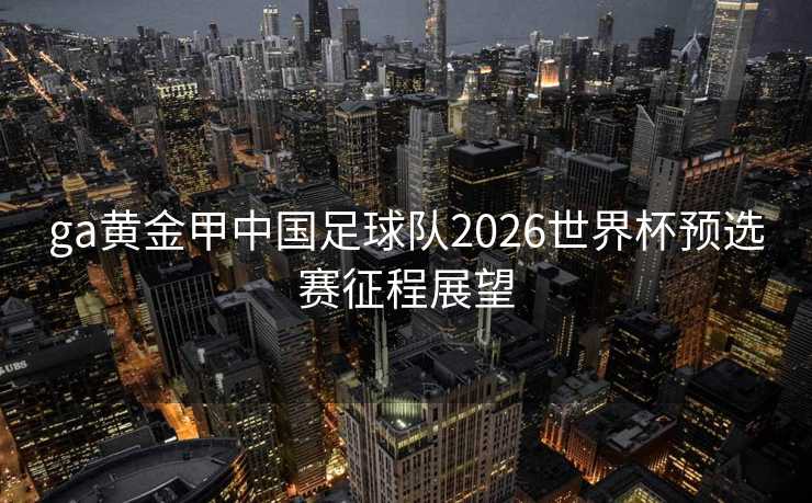 ga黄金甲中国足球队2026世界杯预选赛征程展望
