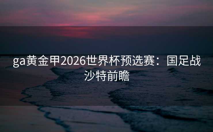 ga黄金甲2026世界杯预选赛:国足战沙特前瞻 ga黄金甲2026世界杯预选赛:国足战沙特前瞻