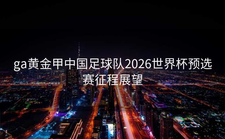 ga黄金甲中国足球队2026世界杯预选赛征程展望