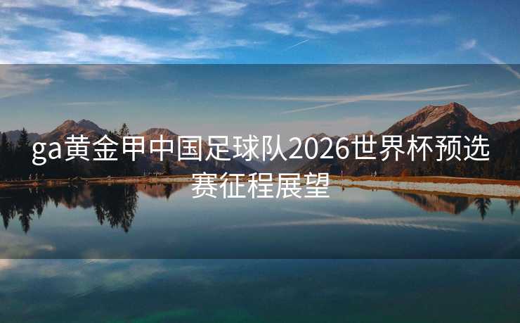 ga黄金甲中国足球队2026世界杯预选赛征程展望