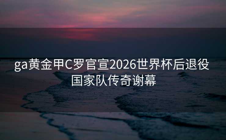 ga黄金甲C罗官宣2026世界杯后退役 国家队传奇谢幕 ga黄金甲C罗官宣2026世界杯后退役 国家队传奇谢幕