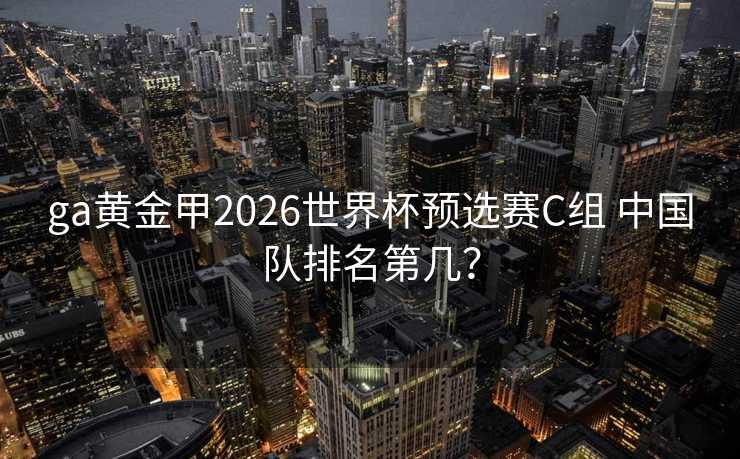 ga黄金甲2026世界杯预选赛C组 中国队排名第几? ga黄金甲2026世界杯预选赛C组 中国队排名第几?