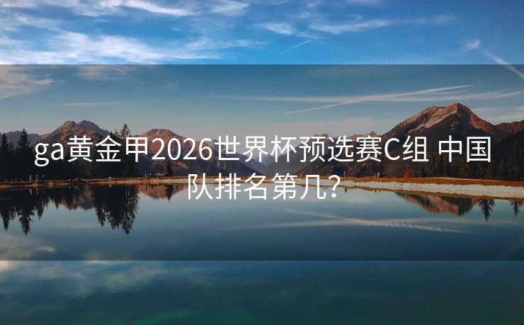ga黄金甲2026世界杯预选赛C组 中国队排名第几? ga黄金甲2026世界杯预选赛C组 中国队排名第几?