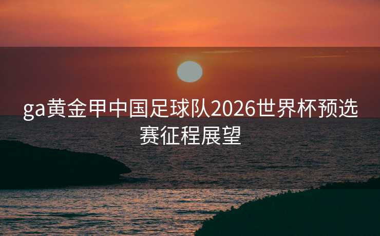 ga黄金甲中国足球队2026世界杯预选赛征程展望