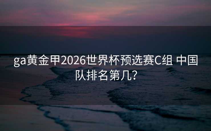 ga黄金甲2026世界杯预选赛C组 中国队排名第几? ga黄金甲2026世界杯预选赛C组 中国队排名第几?